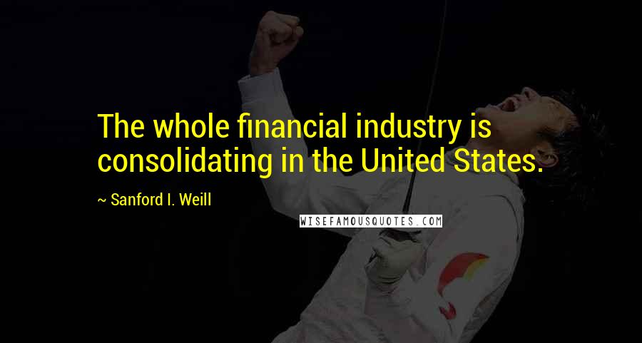 Sanford I. Weill Quotes: The whole financial industry is consolidating in the United States.