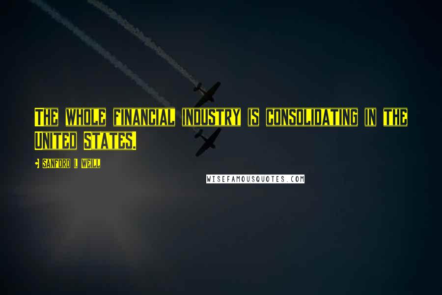 Sanford I. Weill Quotes: The whole financial industry is consolidating in the United States.