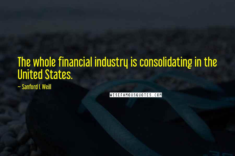 Sanford I. Weill Quotes: The whole financial industry is consolidating in the United States.
