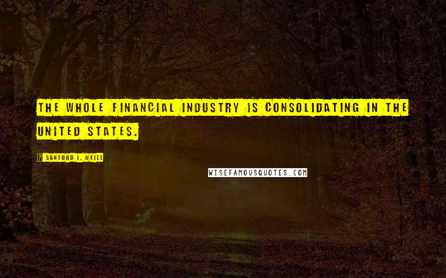 Sanford I. Weill Quotes: The whole financial industry is consolidating in the United States.