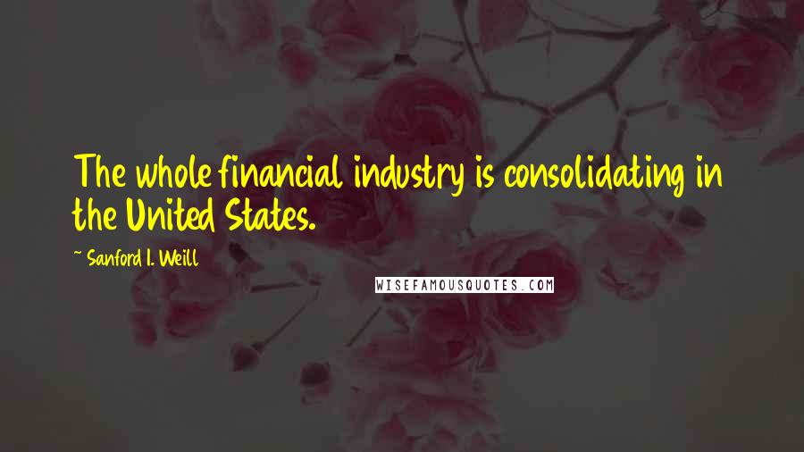 Sanford I. Weill Quotes: The whole financial industry is consolidating in the United States.