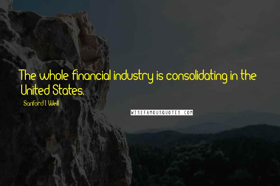 Sanford I. Weill Quotes: The whole financial industry is consolidating in the United States.