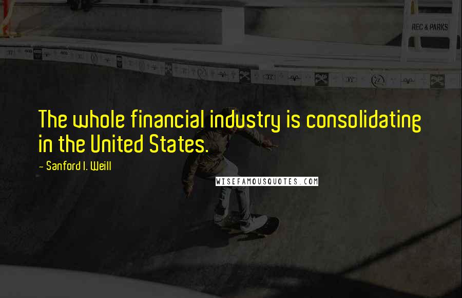 Sanford I. Weill Quotes: The whole financial industry is consolidating in the United States.