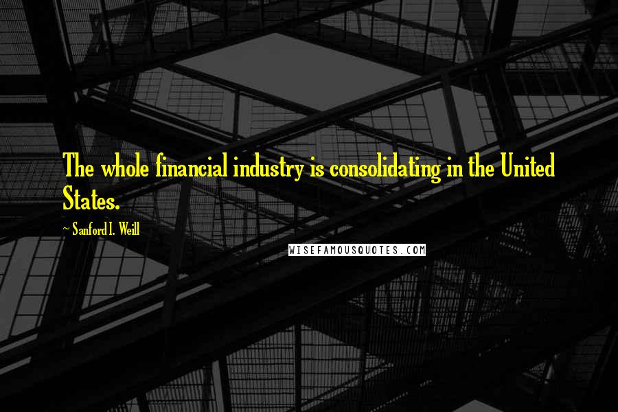 Sanford I. Weill Quotes: The whole financial industry is consolidating in the United States.
