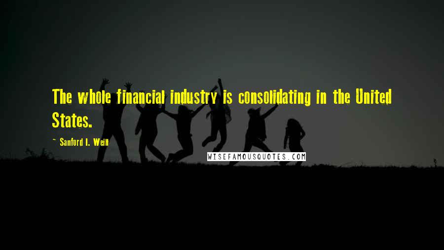 Sanford I. Weill Quotes: The whole financial industry is consolidating in the United States.