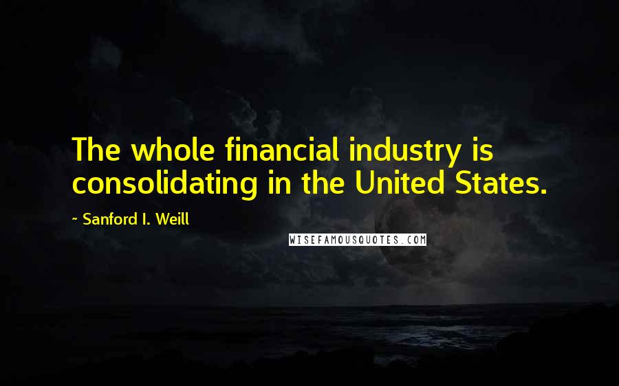 Sanford I. Weill Quotes: The whole financial industry is consolidating in the United States.