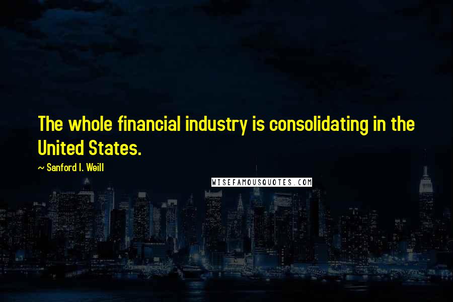 Sanford I. Weill Quotes: The whole financial industry is consolidating in the United States.