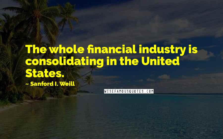 Sanford I. Weill Quotes: The whole financial industry is consolidating in the United States.