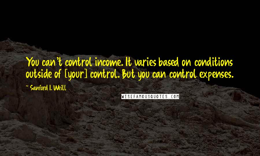 Sanford I. Weill Quotes: You can't control income. It varies based on conditions outside of [your] control. But you can control expenses.