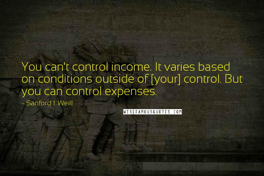 Sanford I. Weill Quotes: You can't control income. It varies based on conditions outside of [your] control. But you can control expenses.
