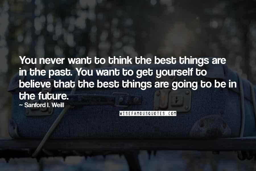 Sanford I. Weill Quotes: You never want to think the best things are in the past. You want to get yourself to believe that the best things are going to be in the future.