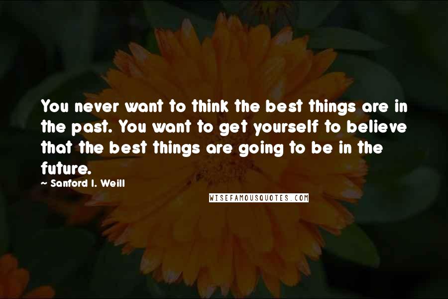 Sanford I. Weill Quotes: You never want to think the best things are in the past. You want to get yourself to believe that the best things are going to be in the future.