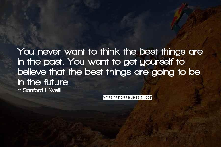 Sanford I. Weill Quotes: You never want to think the best things are in the past. You want to get yourself to believe that the best things are going to be in the future.