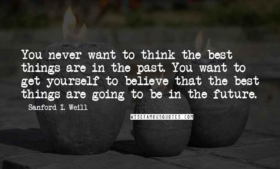 Sanford I. Weill Quotes: You never want to think the best things are in the past. You want to get yourself to believe that the best things are going to be in the future.