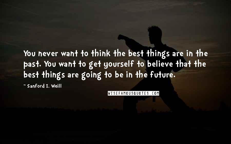Sanford I. Weill Quotes: You never want to think the best things are in the past. You want to get yourself to believe that the best things are going to be in the future.