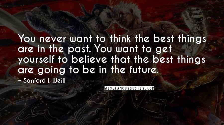 Sanford I. Weill Quotes: You never want to think the best things are in the past. You want to get yourself to believe that the best things are going to be in the future.