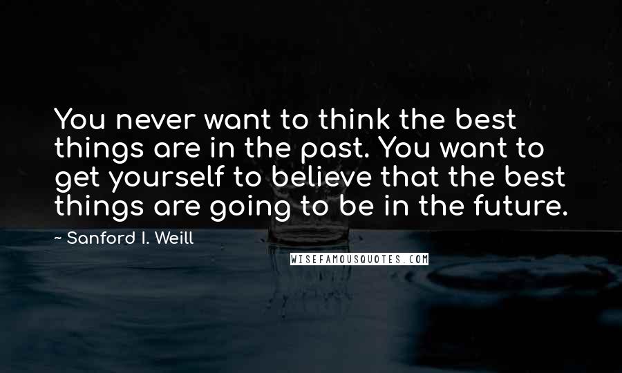 Sanford I. Weill Quotes: You never want to think the best things are in the past. You want to get yourself to believe that the best things are going to be in the future.