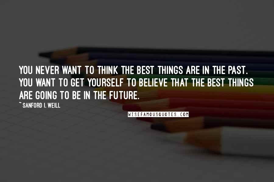 Sanford I. Weill Quotes: You never want to think the best things are in the past. You want to get yourself to believe that the best things are going to be in the future.