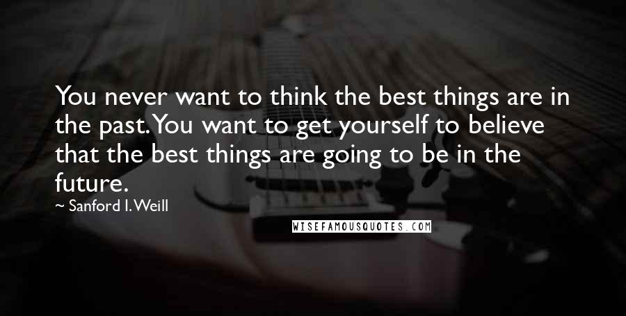 Sanford I. Weill Quotes: You never want to think the best things are in the past. You want to get yourself to believe that the best things are going to be in the future.