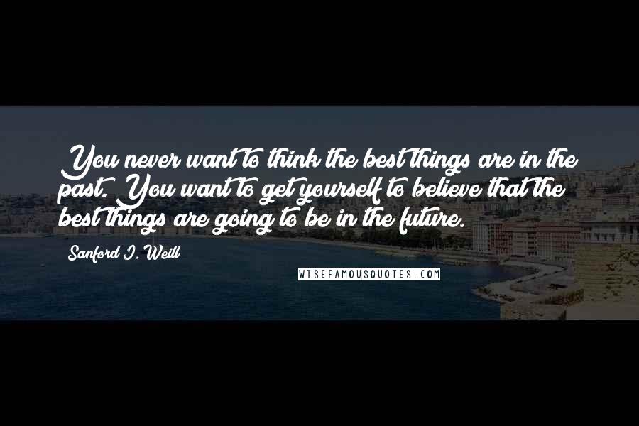 Sanford I. Weill Quotes: You never want to think the best things are in the past. You want to get yourself to believe that the best things are going to be in the future.