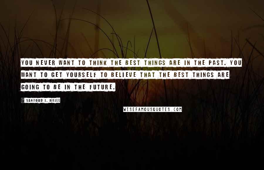 Sanford I. Weill Quotes: You never want to think the best things are in the past. You want to get yourself to believe that the best things are going to be in the future.