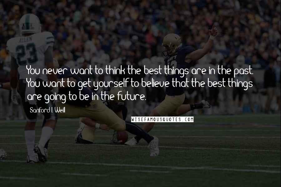 Sanford I. Weill Quotes: You never want to think the best things are in the past. You want to get yourself to believe that the best things are going to be in the future.