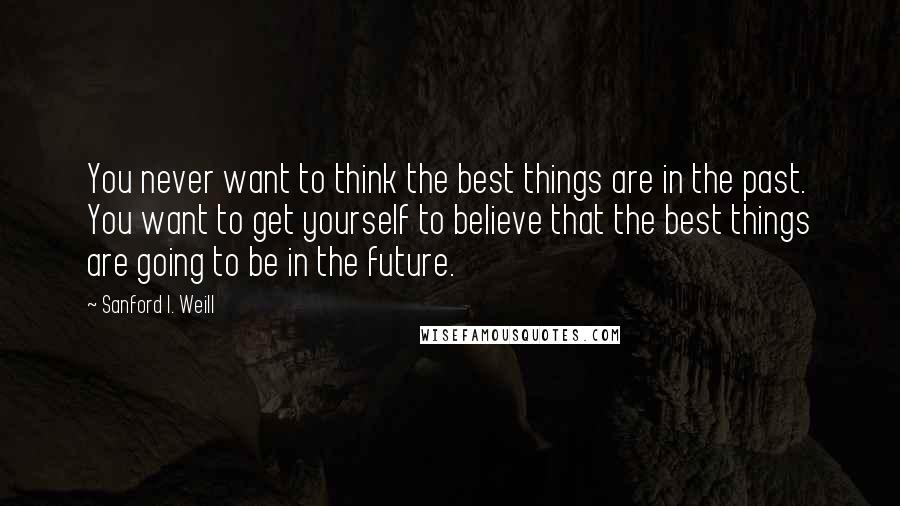 Sanford I. Weill Quotes: You never want to think the best things are in the past. You want to get yourself to believe that the best things are going to be in the future.