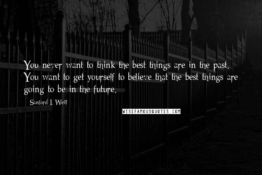 Sanford I. Weill Quotes: You never want to think the best things are in the past. You want to get yourself to believe that the best things are going to be in the future.