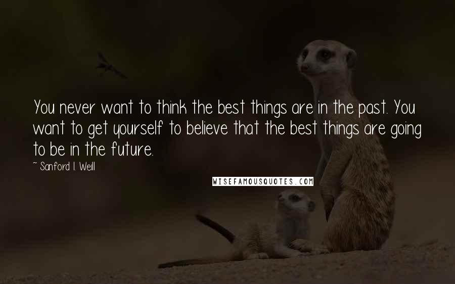 Sanford I. Weill Quotes: You never want to think the best things are in the past. You want to get yourself to believe that the best things are going to be in the future.