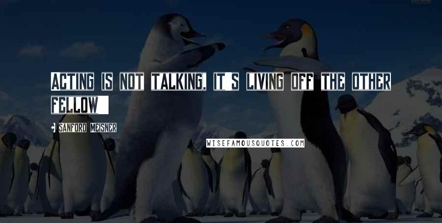 Sanford Meisner Quotes: Acting is not talking, it's living off the other fellow!!!