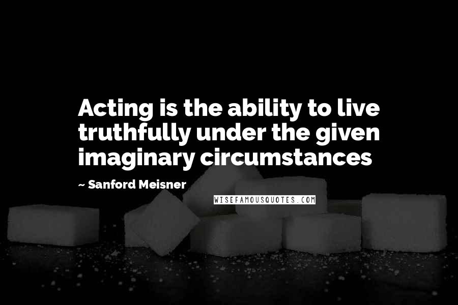 Sanford Meisner Quotes: Acting is the ability to live truthfully under the given imaginary circumstances