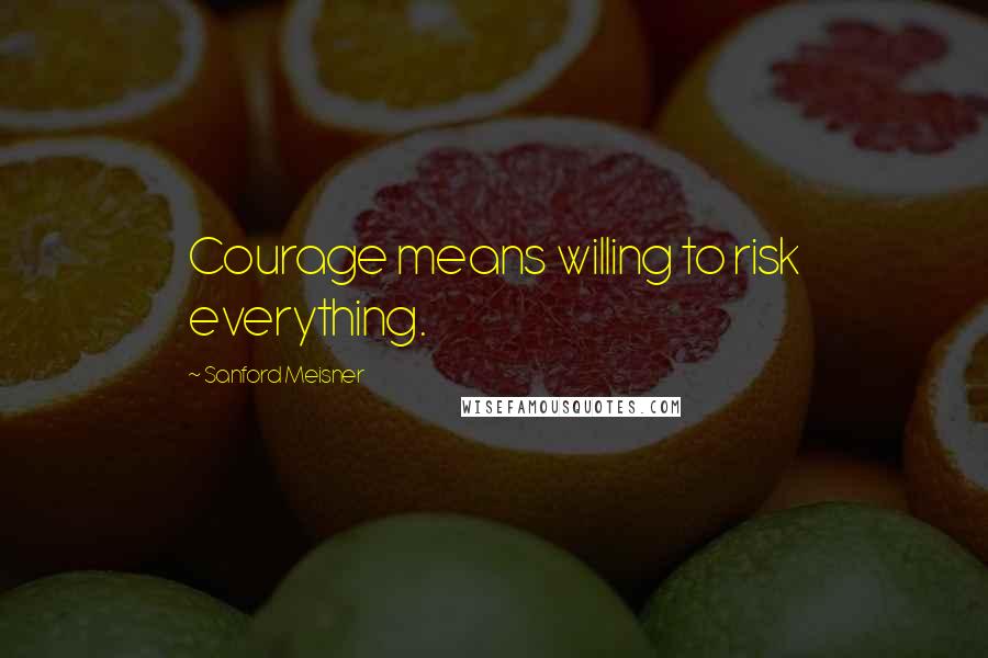 Sanford Meisner Quotes: Courage means willing to risk everything.