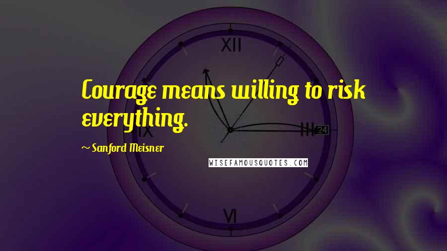 Sanford Meisner Quotes: Courage means willing to risk everything.