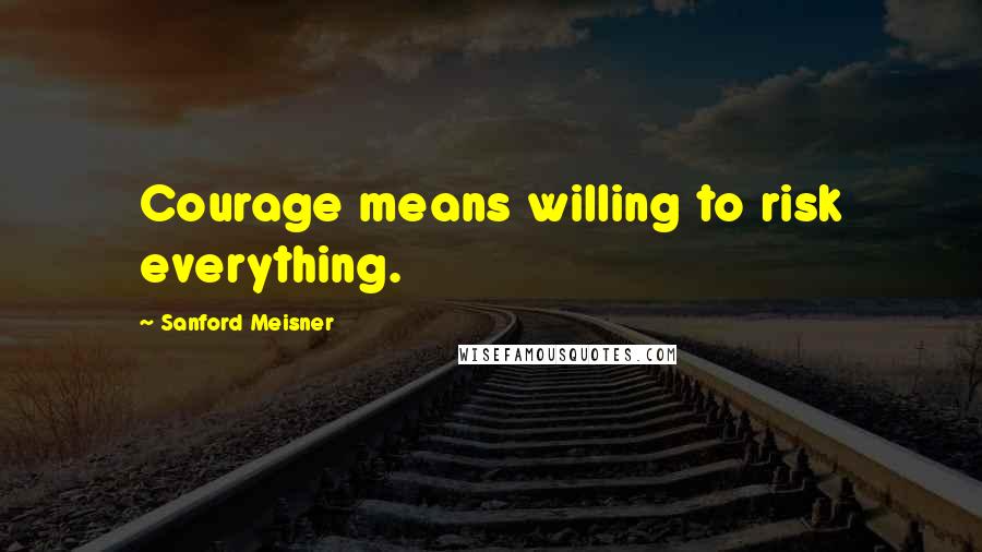 Sanford Meisner Quotes: Courage means willing to risk everything.