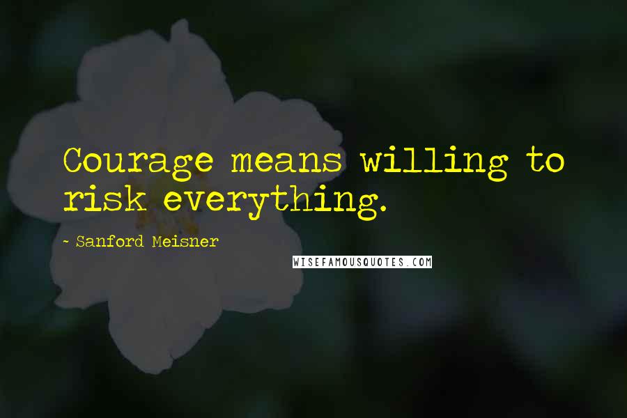 Sanford Meisner Quotes: Courage means willing to risk everything.