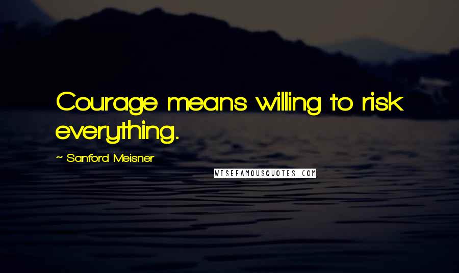 Sanford Meisner Quotes: Courage means willing to risk everything.