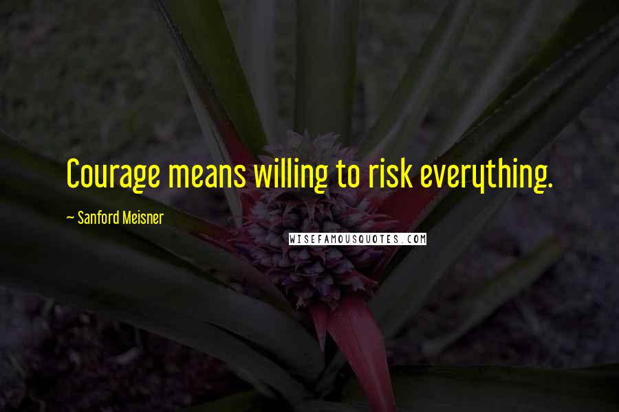 Sanford Meisner Quotes: Courage means willing to risk everything.