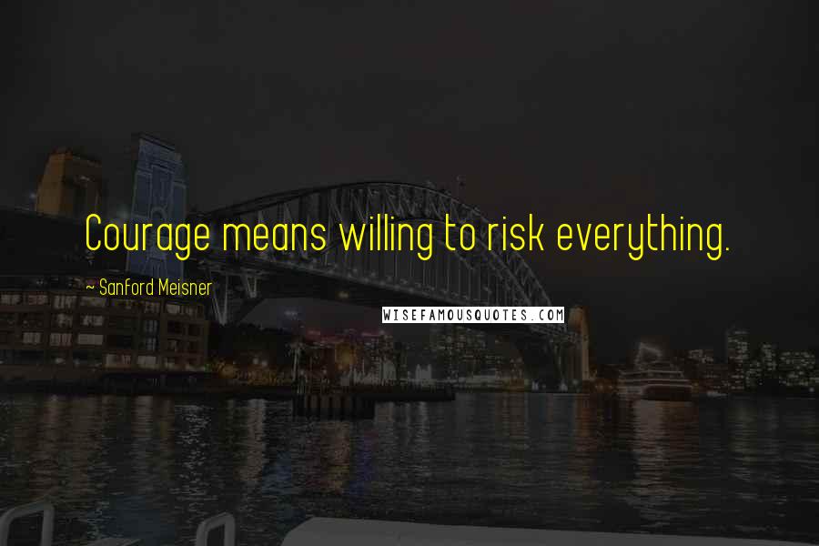 Sanford Meisner Quotes: Courage means willing to risk everything.