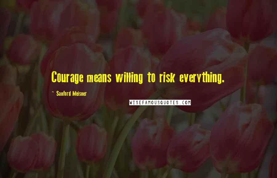 Sanford Meisner Quotes: Courage means willing to risk everything.