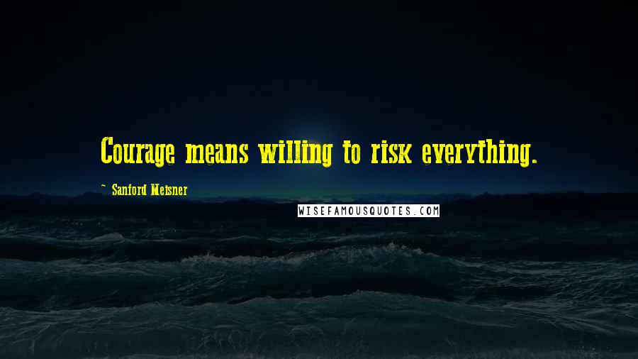 Sanford Meisner Quotes: Courage means willing to risk everything.