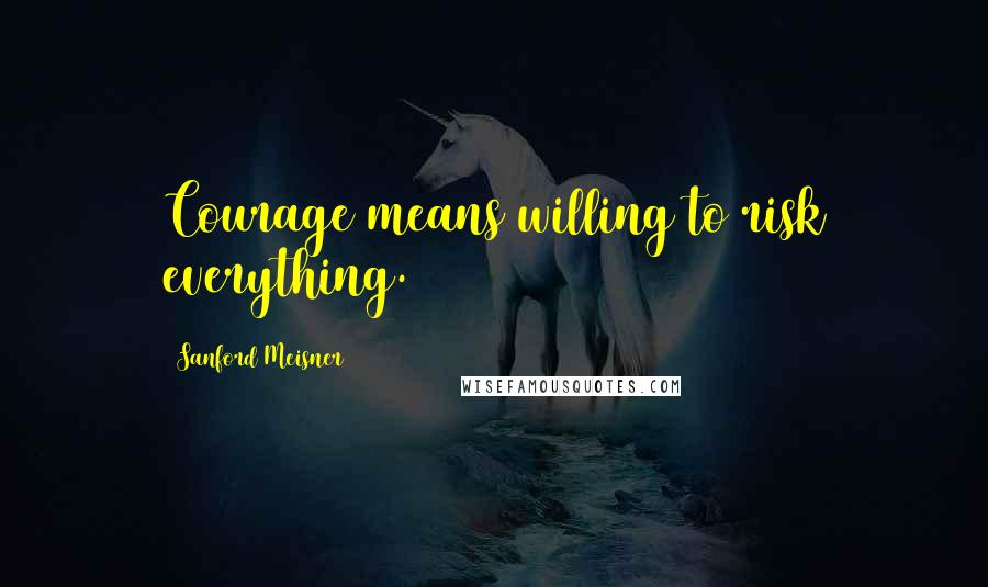 Sanford Meisner Quotes: Courage means willing to risk everything.