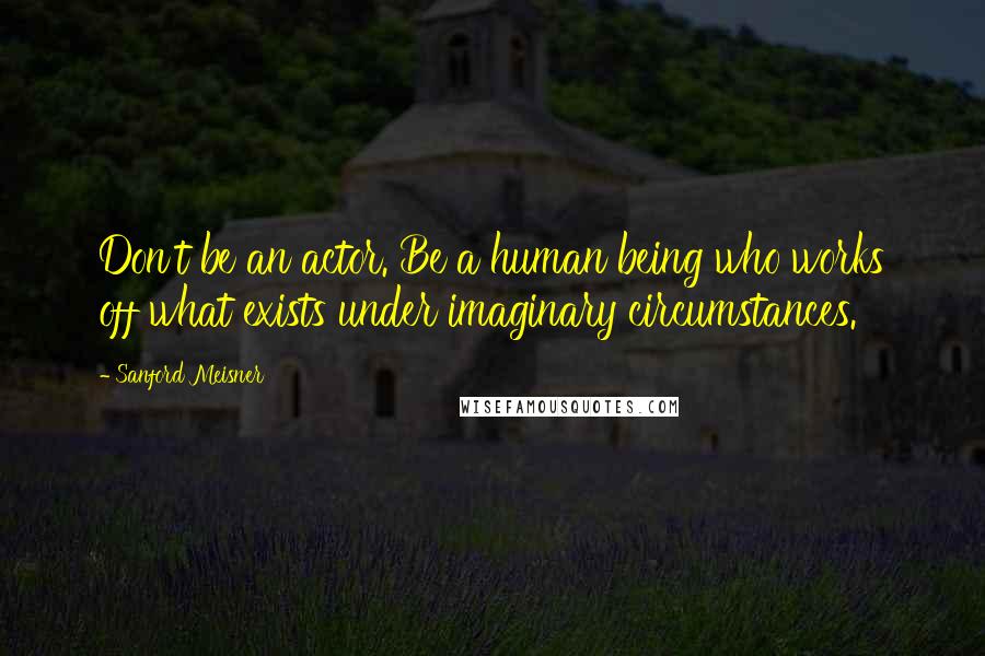 Sanford Meisner Quotes: Don't be an actor. Be a human being who works off what exists under imaginary circumstances.