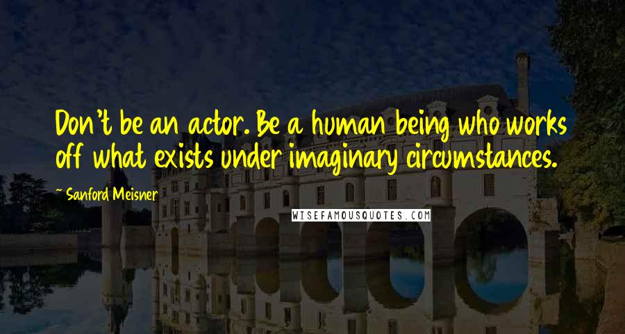 Sanford Meisner Quotes: Don't be an actor. Be a human being who works off what exists under imaginary circumstances.