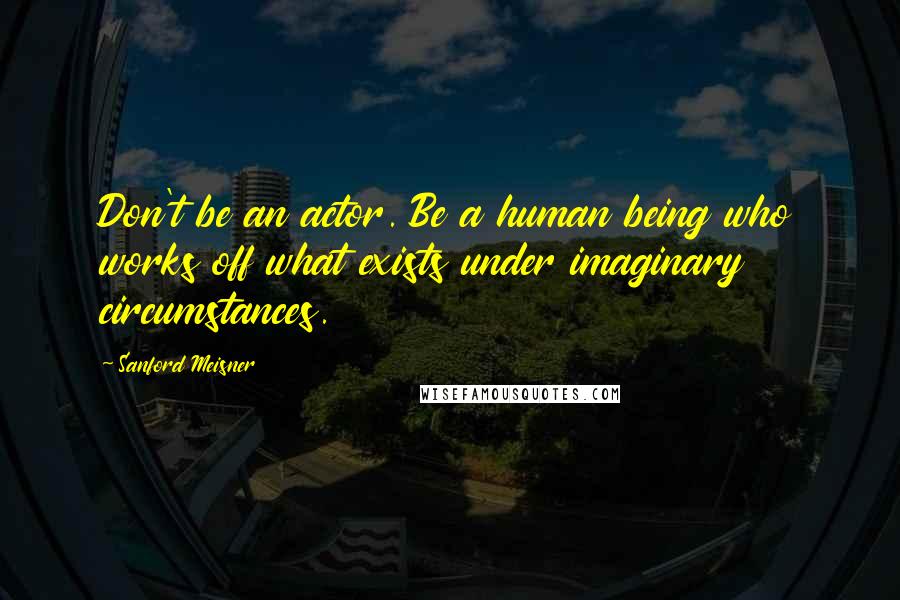 Sanford Meisner Quotes: Don't be an actor. Be a human being who works off what exists under imaginary circumstances.