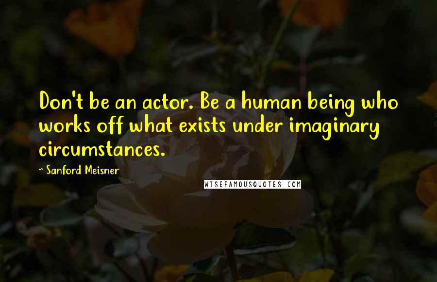 Sanford Meisner Quotes: Don't be an actor. Be a human being who works off what exists under imaginary circumstances.