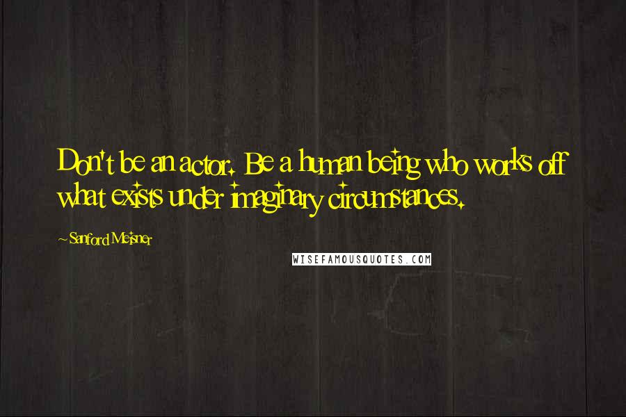 Sanford Meisner Quotes: Don't be an actor. Be a human being who works off what exists under imaginary circumstances.