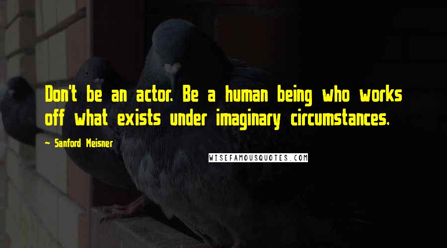 Sanford Meisner Quotes: Don't be an actor. Be a human being who works off what exists under imaginary circumstances.