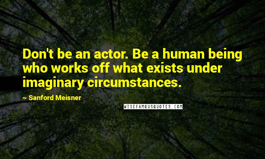 Sanford Meisner Quotes: Don't be an actor. Be a human being who works off what exists under imaginary circumstances.