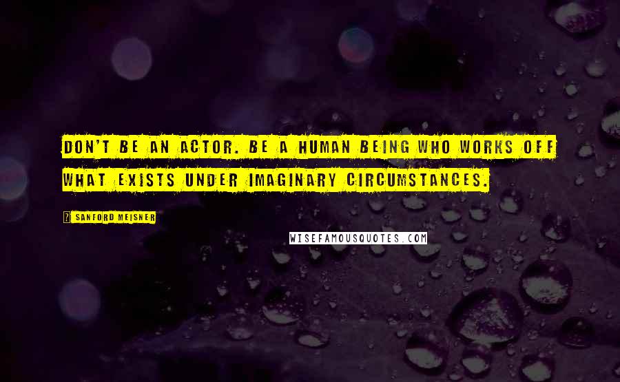 Sanford Meisner Quotes: Don't be an actor. Be a human being who works off what exists under imaginary circumstances.