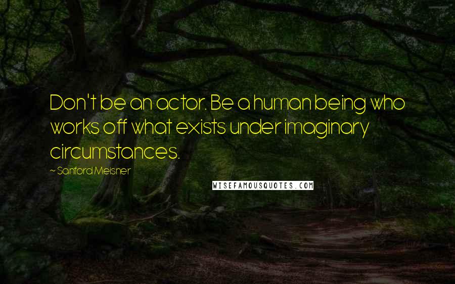 Sanford Meisner Quotes: Don't be an actor. Be a human being who works off what exists under imaginary circumstances.